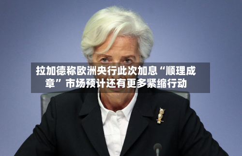 拉加德称欧洲央行此次加息“顺理成章	” 市场预计还有更多紧缩行动-第1张图片