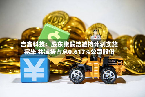 吉鑫科技：股东张毅洁减持计划实施完毕 共减持占总0.617%公司股份