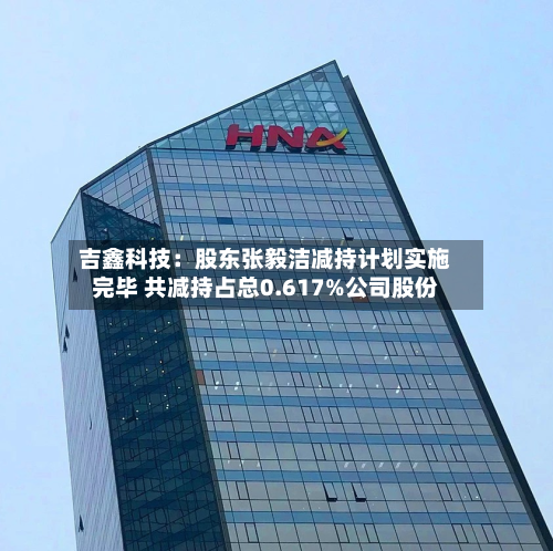 吉鑫科技：股东张毅洁减持计划实施完毕 共减持占总0.617%公司股份-第3张图片