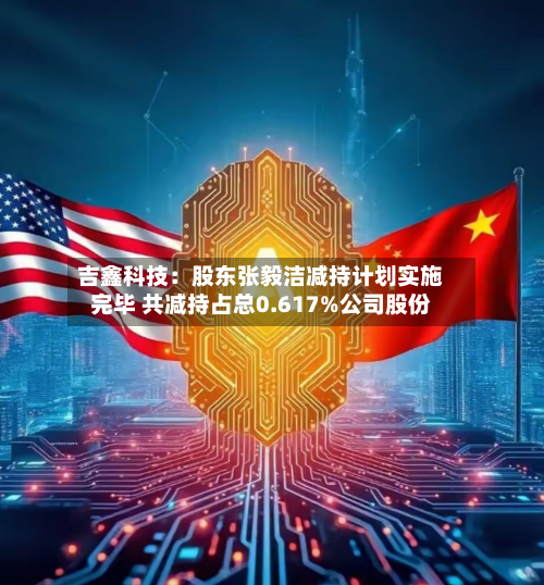 吉鑫科技：股东张毅洁减持计划实施完毕 共减持占总0.617%公司股份-第2张图片
