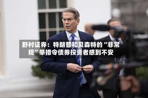 野村证券：特朗普和贝森特的“非常规”举措令债券投资者感到不安