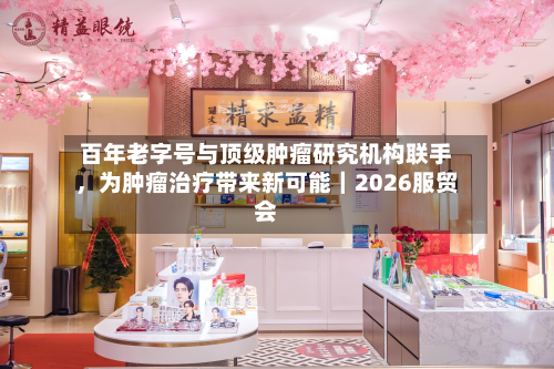 百年老字号与顶级肿瘤研究机构联手，为肿瘤治疗带来新可能｜2026服贸会