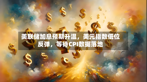 美联储加息预期升温，美元指数低位反弹，等待CPI数据落地