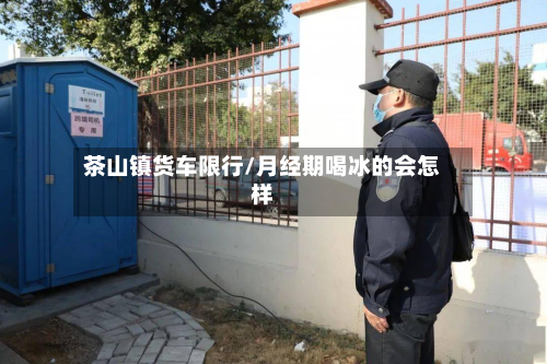 茶山镇货车限行/月经期喝冰的会怎样-第2张图片