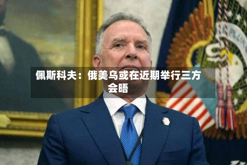 佩斯科夫：俄美乌或在近期举行三方会晤