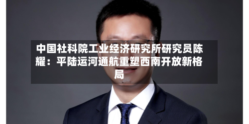中国社科院工业经济研究所研究员陈耀：平陆运河通航重塑西南开放新格局