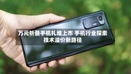 万元折叠手机扎堆上市 手机行业探索技术溢价新路径