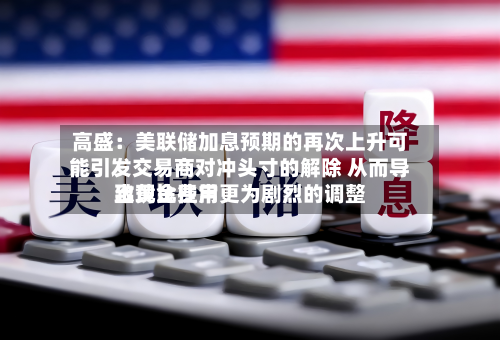 高盛：美联储加息预期的再次上升可能引发交易商对冲头寸的解除 从而导致黄金费用出现比往常更为剧烈的调整