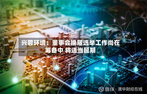 兴蓉环境：董事会换届选举工作尚在筹备中 将适当延期