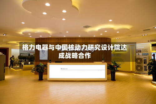 格力电器与中国核动力研究设计院达成战略合作