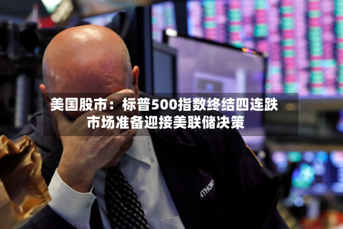 美国股市：标普500指数终结四连跌 市场准备迎接美联储决策