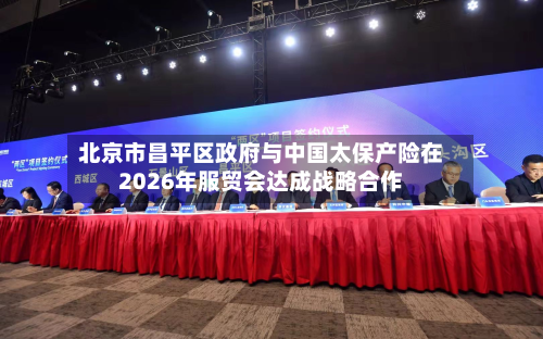 北京市昌平区政府与中国太保产险在2026年服贸会达成战略合作