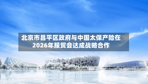 北京市昌平区政府与中国太保产险在2026年服贸会达成战略合作-第3张图片