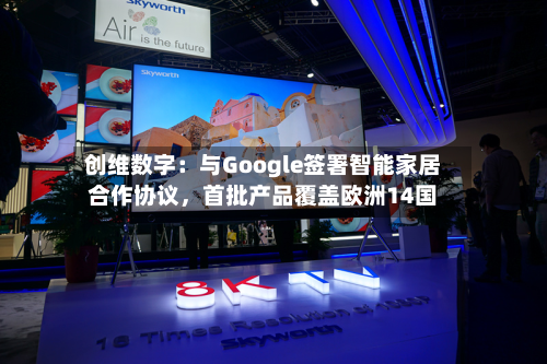 创维数字：与Google签署智能家居合作协议，首批产品覆盖欧洲14国