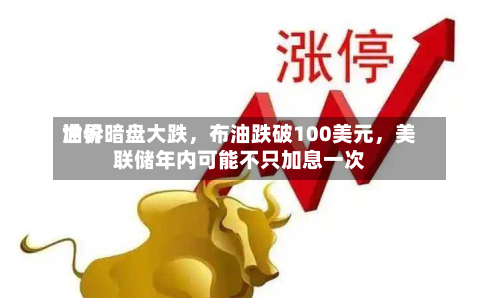 世界油价暗盘大跌，布油跌破100美元，美联储年内可能不只加息一次-第1张图片