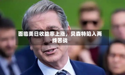 面临美日收益率上涨，贝森特陷入两线苦战-第2张图片
