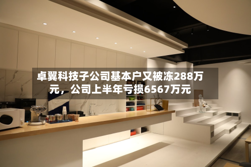 卓翼科技子公司基本户又被冻288万元，公司上半年亏损6567万元-第2张图片