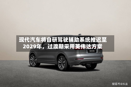 现代汽车将自研驾驶辅助系统推迟至2029年，过渡期采用英伟达方案-第2张图片