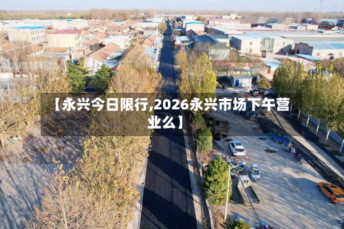 【永兴今日限行,2026永兴市场下午营业么】