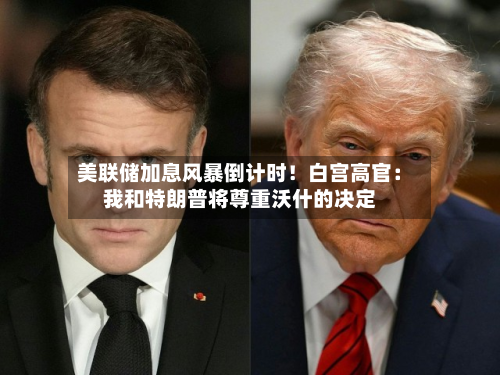 美联储加息风暴倒计时！白宫高官：我和特朗普将尊重沃什的决定-第2张图片