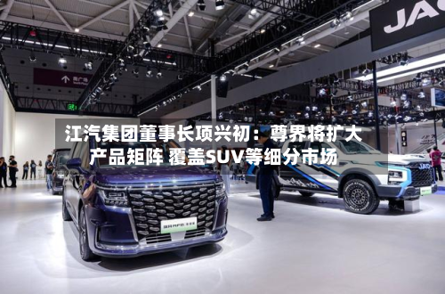 江汽集团董事长项兴初：尊界将扩大产品矩阵 覆盖SUV等细分市场