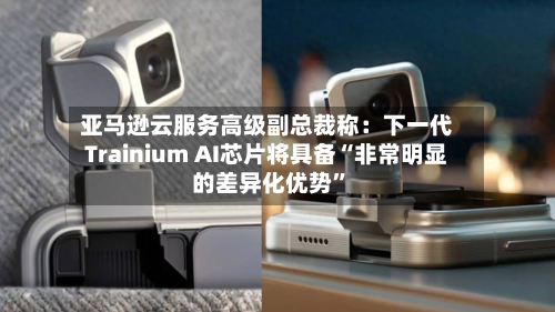 亚马逊云服务高级副总裁称：下一代Trainium AI芯片将具备“非常明显的差异化优势”