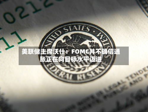 美联储主席沃什：FOMC并不确信通胀正在向目标水平迈进
